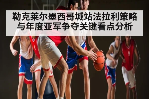 勒克莱尔墨西哥城站法拉利策略与年度亚军争夺关键看点分析